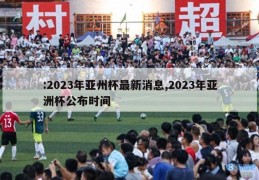 :2023年亚州杯最新消息,2023年亚洲杯公布时间