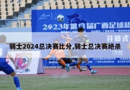 骑士2024总决赛比分,骑士总决赛绝杀