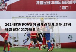 2024欧洲杯决赛时间几点到几点啊,欧洲杯决赛2021决赛几点