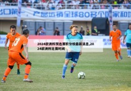 2024欧洲杯预选赛积分榜最新消息,2024欧洲杯比赛时间