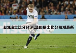 法国瑞士比分预测,法国瑞士比分预测最新