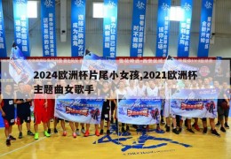 2024欧洲杯片尾小女孩,2021欧洲杯主题曲女歌手