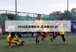 2024总决赛比分,总决赛20+20