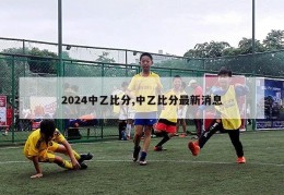 2024中乙比分,中乙比分最新消息