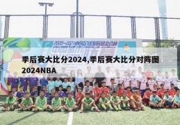 季后赛大比分2024,季后赛大比分对阵图2024NBA